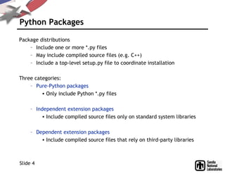 Python Packages
Package distributions
– Include one or more *.py files
– May include compiled source files (e.g. C++)
– Include a top-level setup.py file to coordinate installation
Three categories:
– Pure-Python packages
• Only include Python *.py files
– Independent extension packages
• Include compiled source files only on standard system libraries
– Dependent extension packages
• Include compiled source files that rely on third-party libraries
Slide 4
 