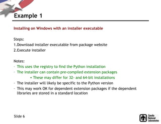 Example 1
Installing on Windows with an installer executable
Steps:
1.Download installer executable from package website
2.Execute installer
Notes:
– This uses the registry to find the Python installation
– The installer can contain pre-compiled extension packages
• These may differ for 32- and 64-bit installations
– The installer will likely be specific to the Python version
– This may work OK for dependent extension packages if the dependent
libraries are stored in a standard location
Slide 6
 