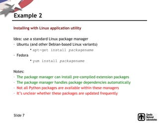 Example 2
Installing with Linux application utility
Idea: use a standard Linux package manager
– Ubuntu (and other Debian-based Linux variants)
• apt-get install packagename
– Fedora
• yum install packagename
Notes:
– The package manager can install pre-compiled extension packages
– The package manager handles package dependencies automatically
– Not all Python packages are available within these managers
– It’s unclear whether these packages are updated frequently
Slide 7
 