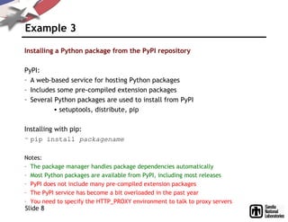 Example 3
Installing a Python package from the PyPI repository
PyPI:
– A web-based service for hosting Python packages
– Includes some pre-compiled extension packages
– Several Python packages are used to install from PyPI
• setuptools, distribute, pip
Installing with pip:
– pip install packagename
Notes:
– The package manager handles package dependencies automatically
– Most Python packages are available from PyPI, including most releases
– PyPI does not include many pre-compiled extension packages
– The PyPI service has become a bit overloaded in the past year
– You need to specify the HTTP_PROXY environment to talk to proxy servers
Slide 8
 