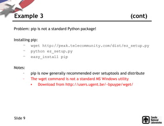 Example 3 (cont)
Problem: pip is not a standard Python package!
Installing pip:
– wget http://peak.telecommunity.com/dist/ez_setup.py
– python ez_setup.py
– easy_install pip
Notes:
– pip is now generally recommended over setuptools and distribute
– The wget command is not a standard MS Windows utility
• Download from http://users.ugent.be/~bpuype/wget/
Slide 9
 