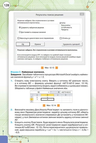 128
Мал. 12.13
Вправа 3. Найменше значення.
Завдання. Засобами табличного процесора Microsoft Excel знайдіть наймен-
ше значення функції y = x2
+ x + 2.
1.	 Створіть нову електронну книгу. Введіть у клітинку А2 довільне число,
а в клітинку В2 — формулу цільової функції =А2^2+А2+2 (мал. 12.14).
Ви отримаєте математичну модель задачі (обмежень у цьому разі немає).
Збережіть таблицю у файлі Найменше значення.xlsx.
Мал. 12.14
2.	 Виконайте вказівку Дані/Аналіз/Розв’язувач та заповніть поля в діалого-
вому вікні Параметри розв’язувача: задайте цільову клітинку В2; оберіть
пошук мінімального значення (перемикач До установіть у положення Мі-
німум); у полі Змінюючи клітинки змінних вкажіть адресу клітинки змінної
А2.
3.	 Клацніть кнопку Розв’язати. Буде відкрито вікно Результати розв'язувача.
Клацніть кнопку OK. Результат розв’язування задачі відобразиться у клі-
тинках А2 таВ2 (мал. 12.15).Легко пересвідчитися, що результат правиль-
ний, адже вершина параболи y = ax2
+ bx + c міститься в точці х = –b/2а =
–0,5.
 