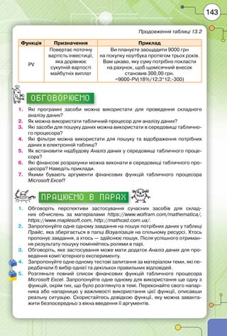 143
Функція Призначення Приклад
PV
Повертає поточну
вартість інвестиції,
яка дорівнює
сукупній вартості
майбутніх виплат
Ви плануєте заощадити 9000 грн
на покупку ноутбука протягом трьох років.
Вам цікаво, яку суму потрібно покласти
на рахунок, щоб щомісячний внесок
становив 300,00 грн.
=9000-PV(18%/12;3*12;-300)
ОБГОВОРЮЄМО
1.	 Які програмні засоби можна використати для проведення складного
аналізу даних?
2.	 Як можна використати табличний процесор для аналізу даних?
3.	 Які засоби для пошуку даних можна використати в середовищі таблично-
го процесора?
4.	 Які фільтри можна використати для пошуку та відображення потрібних
даних в електронній таблиці?
5.	 Як встановити надбудову Аналіз даних у середовищі табличного проце-
сора?
6.	 Які фінансові розрахунки можна виконати в середовищі табличного про-
цесора? Наведіть приклади.
7.	 Якими бувають аргументи фінансових функцій табличного процесора
Microsoft Excel?
працюємо в парах
1.	 Обговоріть перспективи застосування сучасних засобів для склад-
них обчислень за матеріалами https://www.wolfram.com/mathematica/,
https://www.maplesoft.com, http://mathcad.com.ua/.
2.	 Запропонуйте одне одному завдання на пошук потрібних даних у таблиці
Прайс, яка зберігається в папці Візуалізація на спільному ресурсі. Хтось
пропонує завдання, а хтось — здійснює пошук. Після успішного отриман-
ня результату пошуку поміняйтесь ролями в парі.
3.	 Обговоріть, яке застосування може мати додаток Аналіз даних для про-
ведення комп’ютерного експерименту.
4.	 Запропонуйте одне одному тестові запитання за матеріалом теми, які пе-
редбачали б вибір однієї та декількох правильних відповідей.
5.	 Розгляньте повний список фінансових функцій табличного процесора
Microsoft Excel. Запропонуйте одне одному для використання ще одну з
функцій, окрім тих, що було розглянуто в темі. Переконайте свого напар-
ника або напарницю у важливості використання цієї функції, описавши
реальну ситуацію. Скористайтесь довідкою функції, яку можна заванта-
жити безпосередньо з вікна введення її аргументів.
Продовження таблиці 13.2
 