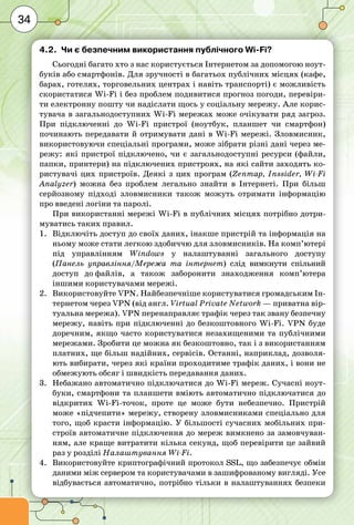34
4.2.	 Чи є безпечним використання публічного Wi-Fi?
Сьогодні багато хто з нас користується Інтернетом за допомогою ноут-
буків або смартфонів. Для зручності в багатьох публічних місцях (кафе,
барах, готелях, торговельних центрах і навіть транспорті) є можливість
скористатися Wi-Fi і без проблем подивитися прогноз погоди, перевіри-
ти електронну пошту чи надіслати щось у соціальну мережу. Але корис-
тувача в загальнодоступних Wi-Fi мережах може очікувати ряд загроз.
При підключенні до Wi-Fi пристрої (ноутбук, планшет чи смартфон)
починають передавати й отримувати дані в Wi-Fi мережі. Зловмисник,
використовуючи спеціальні програми, може зібрати різні дані через ме-
режу: які пристрої підключено, чи є загальнодоступні ресурси (файли,
папки, принтери) на підключених пристроях, на які сайти заходять ко-
ристувачі цих пристроїв. Деякі з цих програм (Zenmap, Inssider, Wi-Fi
Analyzer) можна без проблем легально знайти в Інтернеті. При більш
серйозному підході зловмисники також можуть отримати інформацію
про введені логіни та паролі.
При використанні мережі Wi-Fi в публічних місцях потрібно дотри-
муватись таких правил.
1.	 Відключіть доступ до своїх даних, інакше пристрій та інформація на
ньому може стати легкою здобиччю для зловмисників. На комп’ютері
під управлінням Windows у налаштуванні загального доступу
(Панель управління/Мережа та інтернет) слід вимкнути спільний
доступ до файлів, а також заборонити знаходження комп’ютера
іншими користувачами мережі.
2.	 Використовуйте VPN. Найбезпечніше користуватися громадським Ін-
тернетом через VPN (від англ. Virtual Private Network — приватна вір-
туальна мережа). VPN перенаправляє трафік через так звану безпечну
мережу, навіть при підключенні до безкоштовного Wi-Fi. VPN буде
доречним, якщо часто користуватися незахищеними та публічними
мережами. Зробити це можна як безкоштовно, так і з використанням
платних, ще більш надійних, сервісів. Останні, наприклад, дозволя-
ють вибирати, через які країни проходитиме трафік даних, і вони не
обмежують обсяг і швидкість передавання даних.
3.	 Небажано автоматично підключатися до Wi-Fi мереж. Сучасні ноут­
буки, смартфони та планшети вміють автоматично підключатися до
відкритих Wi-Fi-точок, проте це може бути небезпечно. Пристрій
може «підчепити» мережу, створену зловмисниками спеціально для
того, щоб красти інформацію. У більшості сучасних мобільних при-
строїв автоматичне підключення до мереж вимкнено за замовчуван-
ням, але краще витратити кілька секунд, щоб перевірити це зайвий
раз у розділі Налаштування Wi-Fi.
4.	 Використовуйте криптографічний протокол SSL, що забезпечує обмін
даними між сервером та користувачами в зашифрованому вигляді. Усе
відбувається автоматично, потрібно тільки в налаштуваннях безпеки
 