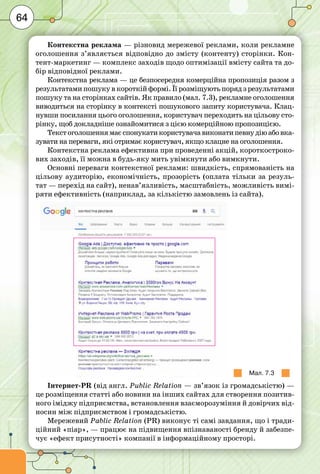 64
Контекстна реклама — різновид мережевої реклами, коли рекламне
оголошення з’являється відповідно до змісту (контенту) сторінки. Кон-
тент-маркетинг — комплекс заходів щодо оптимізації вмісту сайта та до-
бір відповідної реклами.
Контекстна реклама — це безпосередня комерційна пропозиція разом з
результатами пошуку в короткій формі. Її розміщують поряд з результатами
пошуку та на сторінках сайтів. Як правило (мал. 7.3), рекламне оголошення
виводиться на сторінку в контексті пошукового запиту користувача. Клац-
нувши посилання цього оголошення, користувач переходить на цільову сто-
рінку, щоб докладніше ознайомитися з цією комерційною пропозицією.
Текстоголошеннямаєспонукатикористувачавиконатипевнудіюабовка-
зувати на переваги, які отримає користувач, якщо клацне на оголошення.
Контекстна реклама ефективна при проведенні акцій, короткостроко-
вих заходів, її можна в будь-яку мить увімкнути або вимкнути.
Основні переваги контекстної реклами: швидкість, спрямованість на
цільову аудиторію, економічність, прозорість (оплата тільки за резуль-
тат — перехід на сайт), ненав’язливість, масштабність, можливість вимі-
ряти ефективність (наприклад, за кількістю замовлень із сайта).
Мал. 7.3
Інтернет-PR (від англ. Public Relation — зв’язок із громадськістю) —
це розміщення статті або новини на інших сайтах для створення позитив-
ного іміджу підприємства, встановлення взаєморозуміння й довірчих від-
носин між підприємством і громадськістю.
Мережевий Pablic Relation (PR) виконує ті самі завдання, що і тради-
ційний «піар», — працює на підвищення впізнаваності бренду й забезпе-
чує «ефект присутності» компанії в інформаційному просторі.
 
