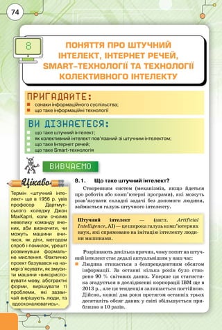 74
Поняття про штучний
інтелект, Інтернет речей,
Smart-технології та технології
колективного інтелекту
8
Пригадайте:
„„ ознаки інформаційного суспільства;
„„ що таке інформаційні технології
Ви дізнаєтеся:
„„ що таке штучний інтелект;
„„ як колективний інтелект пов’язаний зі штучним інтелектом;
„„ що таке Інтернет речей;
„„ що таке Smart-технологія
Вивчаємо
8.1.	 Що таке штучний інтелект?
Створенням систем (механізмів, якщо йдеться
про роботів або комп’ютерні програми), які можуть
розв’язувати складні задачі без допомоги людини,
займається галузь штучного інтелекту.
Штучний інтелект  — (англ.  Artificial
Intelligence,AI) —цеширокагалузькомп’ютерних
наук, які спрямовано на імітацію інтелекту люди-
ни машинами.
Розрізняють декілька причин, чому попит на штуч-
ний інтелект стає дедалі актуальнішим у наш час:
	 Людина стикається з безпрецедентним обсягом
інформації. За останні кілька років було ство-
рено 90 % світових даних. Уперше ця статисти-
ка згадується в дослідженні корпорації IBM ще в
2013 р., але ця тенденція залишається постійною.
Дійсно, кожні два роки протягом останніх трьох
десятиліть обсяг даних у світі збільшується при-
близно в 10 разів.
Термін «штучний інте-
лект» ще в 1956 р. увів
професор Дартмут-
ського коледжу Джон
МакКарті, коли очолив
невелику команду вче-
них,  аби визначити, чи
можуть машини вчи-
тися, як діти, методом
спроб і помилок, урешті
розвинувши формаль-
не мислення. Фактично
проект базувався на на-
мірі з’ясувати, як змуси-
ти машини «використо-
вувати мову, абстрактні
форми, вирішувати ті
проблеми, які зазви-
чай вирішують люди, та
вдосконалюватись».
 