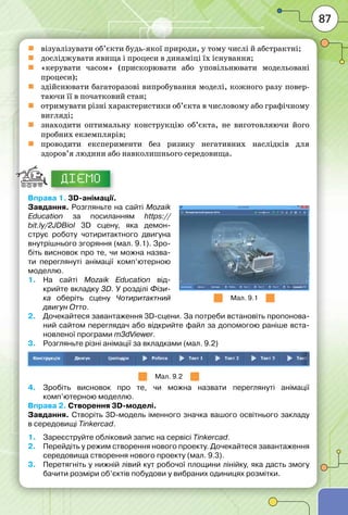 87
	 візуалізувати об’єкти будь-якої природи, у тому числі й абстрактні;
	 досліджувати явища і процеси в динаміці їх існування;
	 «керувати часом» (прискорювати або уповільнювати модельовані
процеси);
	 здійснювати багаторазові випробування моделі, кожного разу повер-
таючи її в початковий стан;
	 отримувати різні характеристики об’єкта в числовому або графічному
вигляді;
	 знаходити оптимальну конструкцію об’єкта, не виготовляючи його
пробних екземплярів;
	 проводити експерименти без ризику негативних наслідків для
здоров’я людини або навколишнього середовища.
ДІЄМО
Вправа 1. 3D-анімації.
Завдання. Розгляньте на сайті Mozaik
Education за посиланням https://
bit.ly/2JDBioI 3D сцену, яка демон-
струє роботу чотиритактного двигуна
внутрішнього згоряння (мал. 9.1). Зро-
біть висновок про те, чи можна назва-
ти переглянуті анімації комп’ютерною
моделлю.
1.	 На сайті Mozaik Education від-
крийте вкладку 3D. У розділі Фізи-
ка оберіть сцену Чотиритакт­ний
двигун Отто.
2.	 Дочекайтеся завантаження 3D-сцени. За потреби встановіть пропонова-
ний сайтом переглядач або відкрийте файл за допомогою раніше вста-
новленої програми m3dViewer.
3.	 Розгляньте різні анімації за вкладками (мал. 9.2)
Мал. 9.2
4.	 Зробіть висновок про те, чи можна назвати переглянуті анімації
комп’ютерною моделлю.
Вправа 2. Створення 3D-моделі.
Завдання. Створіть 3D-модель іменного значка вашого освітнього закладу
в середовищі Tinkercad.
1.	 Зареєструйте обліковий запис на сервісі Tinkercad.
2.	 Перейдіть у режим створення нового проекту. Дочекайтеся завантаження
середовища створення нового проекту (мал. 9.3).
3.	 Перетягніть у нижній лівий кут робочої площини лінійку, яка дасть змогу
бачити розміри об’єктів побудови у вибраних одиницях розмітки.
Мал. 9.1
 