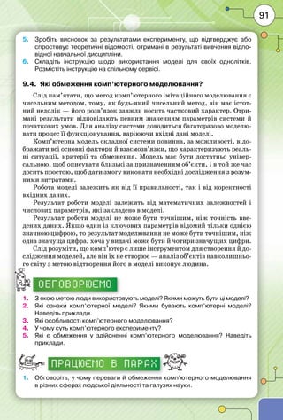 91
5.	 Зробіть висновок за результатами експерименту, що підтверджує або
спростовує теоретичні відомості, отримані в результаті вивчення відпо-
відної навчальної дисципліни.
6.	 Складіть інструкцію щодо використання моделі для своїх однолітків.
Розмістіть інструкцію на спільному сервісі.
9.4.	 Які обмеження комп’ютерного моделювання?
Слід пам’ятати, що метод комп’ютерного імітаційного моделювання є
чисельним методом, тому, як будь-який чисельний метод, він має істот-
ний недолік — його розв’язок завжди носить частковий характер. Отри-
мані результати відповідають певним значенням параметрів системи й
початкових умов. Для аналізу системи доводиться багаторазово моделю-
вати процес її функціонування, варіюючи вхідні дані моделі.
Комп’ютерна модель складної системи повинна, за можливості, відо-
бражати всі основні фактори й взаємозв’язки, що характеризують реаль-
ні ситуації, критерії та обмеження. Модель має бути достатньо універ-
сальною, щоб описувати близькі за призначенням об’єкти, і в той же час
досить простою, щоб дати змогу виконати необхідні дослідження з розум-
ними витратами.
Робота моделі залежить як від її правильності, так і від коректності
вхідних даних.
Результат роботи моделі залежить від математичних залежностей і
числових параметрів, які закладено в моделі.
Результат роботи моделі не може бути точнішим, ніж точність вве-
дених даних. Якщо один із ключових параметрів відомий тільки однією
значною цифрою, то результат моделювання не може бути точнішим, ніж
одна значуща цифра, хоча у видачі може бути й чотири значущих цифри.
Слід розуміти, що комп’ютер є лише інструментом для створення й до-
слідження моделей, але він їх не створює — аналіз об’єктів навколишньо-
го світу з метою відтворення його в моделі виконує людина.
ОБГОВОРЮЄМО
1.	 З якою метою люди використовують моделі? Якими можуть бути ці моделі?
2.	 Які ознаки комп’ютерної моделі? Якими бувають комп’ютерні моделі?
Наведіть приклади.
3.	 Які особливості комп’ютерного моделювання?
4.	 У чому суть комп’ютерного експерименту?
5.	 Які є обмеження у здійсненні комп’ютерного моделювання? Наведіть
приклади.
працюємо в парах
1.	 Обговоріть, у чому переваги й обмеження комп’ютерного моделювання
в різних сферах людської діяльності та галузях науки.
 