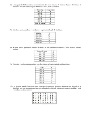 6) Uma equipe de futebol realizou um levantamento dos pesos dos seus 40 atletas e chegou à distribuição de
freqüência dada pela tabela a seguir. Determine a media, moda e a mediana.
7) Calcular a média, a mediana e a moda para a seguinte distribuição de freqüência:
Salários fi
100 ⊢120 28
120 ⊢140 30
140 ⊢160 22
160 ⊢180 14
180 ⊢200 6
8) A tabela abaixo apresenta a duração, em horas, de uma determinada lâmpada. Calcule a media, moda e
mediana.
Número de horas fi
100 ⊢200 15
200 ⊢300 25
300 ⊢400 40
400 ⊢500 32
500 ⊢600 8
9) Determine a media, moda e a mediana para distribuição de freqüência dada na tabela abaixo:
Idade fi
16 ⊢20 9
20 ⊢24 18
24 ⊢28 26
28 ⊢32 14
32 ⊢36 10
36 ⊢40 9
40 ⊢44 8
44 ⊢48 6
10) Um dado foi lançado 50 vezes e foram registrados os resultados do quadro. Construa uma distribuição de
frequência sem intervalo de classe e determine a frequência relativa de cada um dos números, a média, a moda
e a mediana dos dados obtidos.
 