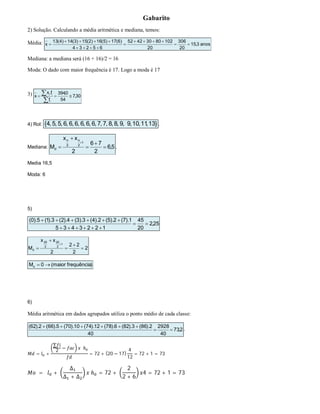 Gabarito
2) Solução. Calculando a média aritmética e mediana, temos:
Média: anos3,15
20
306
20
10280304252
65234
)6(17)5(16)2(15)3(14)4(13
x 





Mediana: a mediana será (16 + 16)/2 = 16
Moda: O dado com maior frequência é 17. Logo a moda é 17
3) 30,7
54
0,394
f
f.x
x
i
ii



4) Rol: }13,11,10,9,9,8,8,7,7,6,6,6,6,6,6,5,5,4{ .
Mediana: 5,6
2
76
2
xx
M
1
2
n
2
n
d 





.
Media 16,5
Moda: 6
5)
25,2
20
45
1223435
1).7(2).5(2).4(3).3(4).2(3).1(5).0(



2
2
22
2
xx
M
1
2
20
2
20
d 





)frequênciamaior(0Mo 
6)
Média aritmética em dados agrupados utiliza o ponto médio de cada classe:
2,73
40
2928
40
2).86(3).82(6).78(12).74(10).70(5).66(2).62(


.
= +
∑
2
− ℎ
= 72 + (20 − 17)
4
12
= 72 + 1 = 73
= +
∆
∆ + ∆
ℎ = 72 +
2
2 + 6
4 = 72 + 1 = 73
 