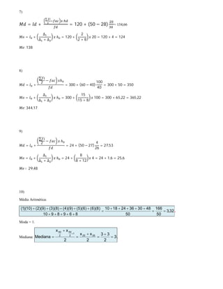 7)
= +
∑
= 120 + (50 − 28) = 134,66
= +
∆
∆ + ∆
ℎ = 120 +
2
2 + 8
20 = 120 + 4 = 124
: 138
8)
= +
∑
2 − ℎ
= 300 + (60 − 40)
100
40
= 300 + 50 = 350
= +
∆
∆ + ∆
ℎ = 300 +
15
15 + 8
100 = 300 + 65,22 = 365,22
: 344,17
9)
= +
∑
2
− ℎ
= 24 + (50 − 27)
4
26
= 27,53
= +
∆
∆ + ∆
ℎ = 24 +
8
8 + 12
4 = 24 + 1,6 = 25,6
∶ 29,48
10)
Média Aritmética:
32,3
50
166
50
483036241810
8698910
)8)(6()6)(5()9)(4()8)(3()9)(2()10)(1(





 .
Moda = 1.
Mediana: 3
2
33
2
xx
2
xx
Mediana 2625
1
2
50
2
50








.
 