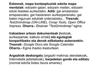 Eskemak, mapa kontzeptualak edo/ta mapa
mentalak: edozein gaian, edozein mailan, edozein
eduki ikasleei aurkezteko. Adib: gai amaieretan
errepasorako, gai hasieraren aurkezpenerako, gai
baten inguruan edukiak ordenatzeko,.. Tresnak:
Text2mindmap (ON-LINE), Cmap Tools, Open Office
Impress. Oharra.- Ekainan "Text2mindmap" egina.
Irakasleen artean dokumentoak (testoak,
aurkezpenak, kalkulo orriak) eta egutegiak
konpartitzeko eta denok editatzeko aukerarekin.
Tresnak: Google Docs eta Google Calendar.
Oharra.- Egina ihazko ikasturtean.
Argazkiak deskargatu (argazki makinaz ateratakoak,
Internetetik jeitsitakoak), karpetetan gorde eta editatu
(normal edo/ta bideo itxura emanez)
 
