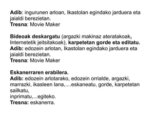 Adib: ingurunen arloan, Ikastolan egindako jarduera eta
jaialdi berezietan.
Tresna: Movie Maker
Bideoak deskargatu (argazki makinaz ateratakoak,
Internetetik jeitsitakoak), karpetetan gorde eta editatu.
Adib: edozein arlotan, Ikastolan egindako jarduera eta
jaialdi berezietan.
Tresna: Movie Maker
Eskanerraren erabilera.
Adib: edozein arlotarako, edozein orrialde, argazki,
marrazki, ikasleen lana,....eskaneatu, gorde, karpetetan
sailkatu,
inprimatu,...egiteko.
Tresna: eskanerra.
 
