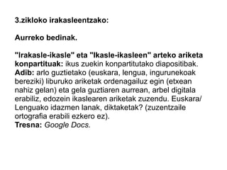 3.zikloko irakasleentzako:
Aurreko bedinak.
"Irakasle-ikasle" eta "Ikasle-ikasleen" arteko ariketa
konpartituak: ikus zuekin konpartitutako diapositibak.
Adib: arlo guztietako (euskara, lengua, ingurunekoak
bereziki) liburuko ariketak ordenagailuz egin (etxean
nahiz gelan) eta gela guztiaren aurrean, arbel digitala
erabiliz, edozein ikaslearen ariketak zuzendu. Euskara/
Lenguako idazmen lanak, diktaketak? (zuzentzaile
ortografia erabili ezkero ez).
Tresna: Google Docs.
 