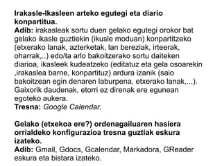 Irakasle-Ikasleen arteko egutegi eta diario
konpartitua.
Adib: irakasleak sortu duen gelako egutegi orokor bat
gelako ikasle guztiekin (ikusle moduan) konpartitzeko
(etxerako lanak, azterketak, lan bereziak, irteerak,
oharrak,..) edo/ta arlo bakoitzerako sortu daiteken
diarioa, ikasleek kudeatzeko (editatuz eta gela osoarekin
,irakaslea barne, konpartituz) ardura izanik (saio
bakoitzean egin denaren laburpena, etxerako lanak,...).
Gaixorik daudenak, etorri ez direnak ere egunean
egoteko aukera.
Tresna: Google Calendar.
Gelako (etxekoa ere?) ordenagailuaren hasiera
orrialdeko konfigurazioa tresna guztiak eskura
izateko.
Adib: Gmail, Gdocs, Gcalendar, Markadora, GReader
eskura eta bistara izateko.
 