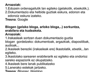 Arrazoiak:
1.Edozein ordenagailutik lan egiteko (gelakotik, etxekotik,).
2.Dokumentazio eta helbide guztiak eskura, edonon eta
edonoiz eskura izateko.
Tresna: Google
Blogen (gelako bloga, arloko bloga,..) sorkuntza,
erabilera eta kudeaketa.
Arrazoiak:
1.Irakasleak sortzen duen dokumentazio guztia
blogan gordetzeko: dokumentoak, argazkiak, diapositibak,
audioak,..
2.Ikasleek bereziki (irakasleak ere) Ikastolatik, etxetik,..lan
egiteko.
3.Ikastolako sarearen erabilerarik ez egiteko eta ondorioz
sareko espaziorik ez okupatzeko.
4.Ikasleek bere lanak publikatzeko
5.Lanerako estekak jartzeko.
 