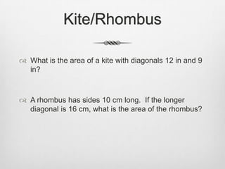 Kite/Rhombus

 What is the area of a kite with diagonals 12 in and 9
  in?



 A rhombus has sides 10 cm long. If the longer
  diagonal is 16 cm, what is the area of the rhombus?
 