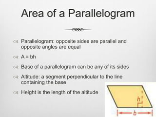 Area of a Parallelogram

 Parallelogram: opposite sides are parallel and
  opposite angles are equal
 A = bh
 Base of a parallelogram can be any of its sides
 Altitude: a segment perpendicular to the line
  containing the base
 Height is the length of the altitude
 