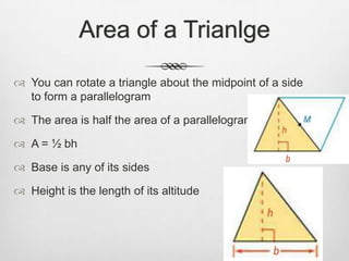 Area of a Trianlge

 You can rotate a triangle about the midpoint of a side
  to form a parallelogram

 The area is half the area of a parallelogram

 A = ½ bh

 Base is any of its sides

 Height is the length of its altitude
 