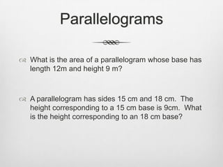 Parallelograms

 What is the area of a parallelogram whose base has
  length 12m and height 9 m?



 A parallelogram has sides 15 cm and 18 cm. The
  height corresponding to a 15 cm base is 9cm. What
  is the height corresponding to an 18 cm base?
 