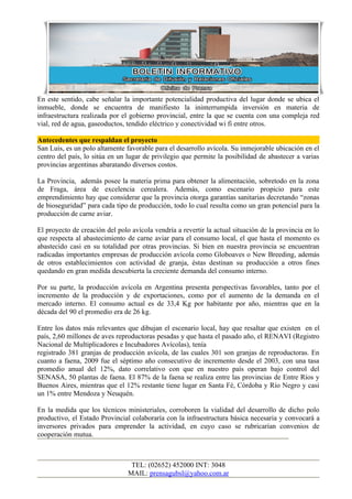 En este sentido, cabe señalar la importante potencialidad productiva del lugar donde se ubica el
inmueble, donde se encuentra de manifiesto la ininterrumpida inversión en materia de
infraestructura realizada por el gobierno provincial, entre la que se cuenta con una compleja red
vial, red de agua, gaseoductos, tendido eléctrico y conectividad wi fi entre otros.

Antecedentes que respaldan el proyecto
San Luis, es un polo altamente favorable para el desarrollo avícola. Su inmejorable ubicación en el
centro del país, lo sitúa en un lugar de privilegio que permite la posibilidad de abastecer a varias
provincias argentinas abaratando diversos costos.

La Provincia, además posee la materia prima para obtener la alimentación, sobretodo en la zona
de Fraga, área de excelencia cerealera. Además, como escenario propicio para este
emprendimiento hay que considerar que la provincia otorga garantías sanitarias decretando “zonas
de bioseguridad” para cada tipo de producción, todo lo cual resulta como un gran potencial para la
producción de carne aviar.

El proyecto de creación del polo avícola vendría a revertir la actual situación de la provincia en lo
que respecta al abastecimiento de carne aviar para el consumo local, el que hasta el momento es
abastecido casi en su totalidad por otras provincias. Si bien en nuestra provincia se encuentran
radicadas importantes empresas de producción avícola como Globoaves o New Breeding, además
de otros establecimientos con actividad de granja, éstas destinan su producción a otros fines
quedando en gran medida descubierta la creciente demanda del consumo interno.

Por su parte, la producción avícola en Argentina presenta perspectivas favorables, tanto por el
incremento de la producción y de exportaciones, como por el aumento de la demanda en el
mercado interno. El consumo actual es de 33,4 Kg por habitante por año, mientras que en la
década del 90 el promedio era de 26 kg.

Entre los datos más relevantes que dibujan el escenario local, hay que resaltar que existen en el
país, 2,60 millones de aves reproductoras pesadas y que hasta el pasado año, el RENAVI (Registro
Nacional de Multiplicadores e Incubadores Avícolas), tenía
registrado 381 granjas de producción avícola, de las cuales 301 son granjas de reproductoras. En
cuanto a faena, 2009 fue el séptimo año consecutivo de incremento desde el 2003, con una tasa
promedio anual del 12%, dato correlativo con que en nuestro país operan bajo control del
SENASA, 50 plantas de faena. El 87% de la faena se realiza entre las provincias de Entre Ríos y
Buenos Aires, mientras que el 12% restante tiene lugar en Santa Fé, Córdoba y Río Negro y casi
un 1% entre Mendoza y Neuquén.

En la medida que los técnicos ministeriales, corroboren la vialidad del desarrollo de dicho polo
productivo, el Estado Provincial colaboraría con la infraestructura básica necesaria y convocará a
inversores privados para emprender la actividad, en cuyo caso se rubricarían convenios de
cooperación mutua.



                                 TEL: (02652) 452000 INT: 3048
                                MAIL: prensagubsl@yahoo.com.ar
 