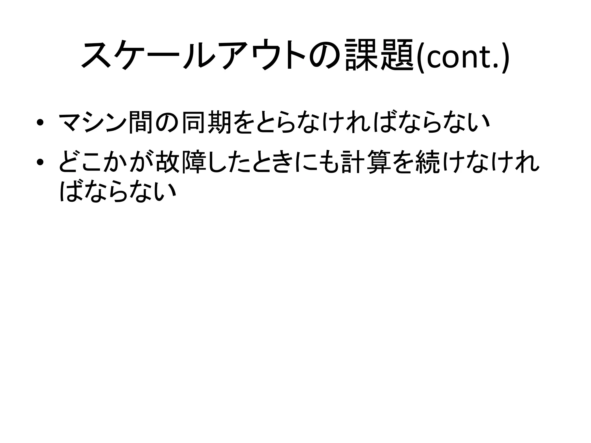 スケールアウトの課題(cont.)
• マシン間の同期をとらなければならない
• どこかが故障したときにも計算を続けなけれ
  ばならない
 