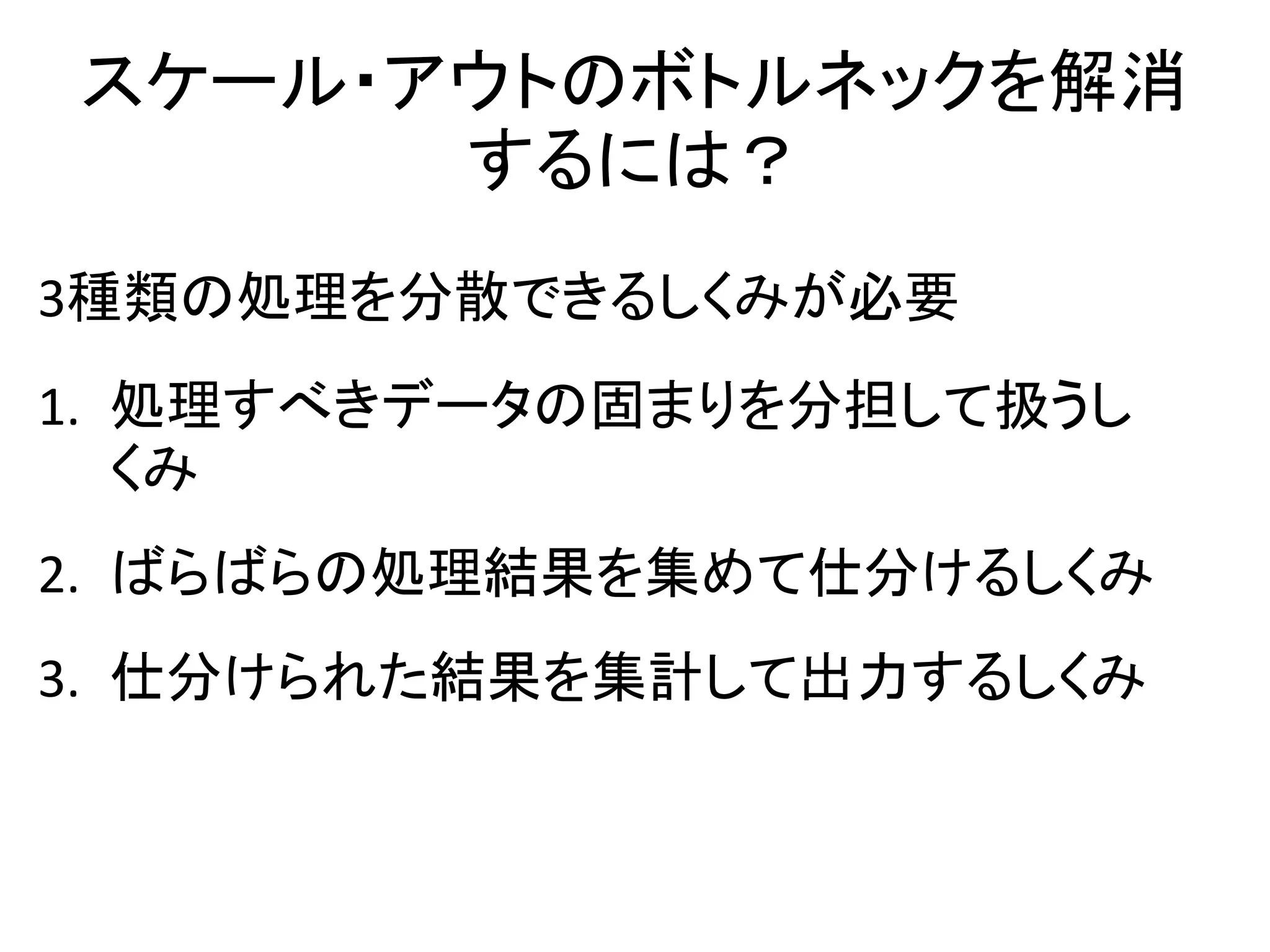 スケール・アウトのボトルネックを解消
      するには？
3種類の処理を分散できるしくみが必要
1. 処理すべきデータの固まりを分担して扱うし
   くみ
2. ばらばらの処理結果を集めて仕分けるしくみ
3. 仕分けられた結果を集計して出力するしくみ
 