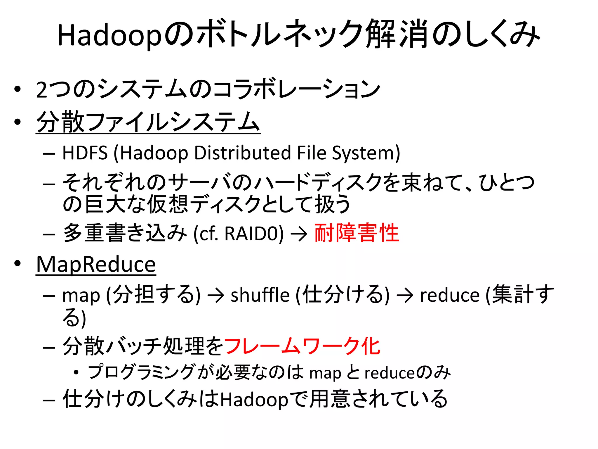 Hadoopのボトルネック解消のしくみ
• 2つのシステムのコラボレーション
• 分散ファイルシステム
  – HDFS (Hadoop Distributed File System)
  – それぞれのサーバのハードディスクを束ねて、ひとつ
    の巨大な仮想ディスクとして扱う
  – 多重書き込み (cf. RAID0) → 耐障害性
• MapReduce
  – map (分担する) → shuffle (仕分ける) → reduce (集計す
    る)
  – 分散バッチ処理をフレームワーク化
    • プログラミングが必要なのは map と reduceのみ
  – 仕分けのしくみはHadoopで用意されている
 