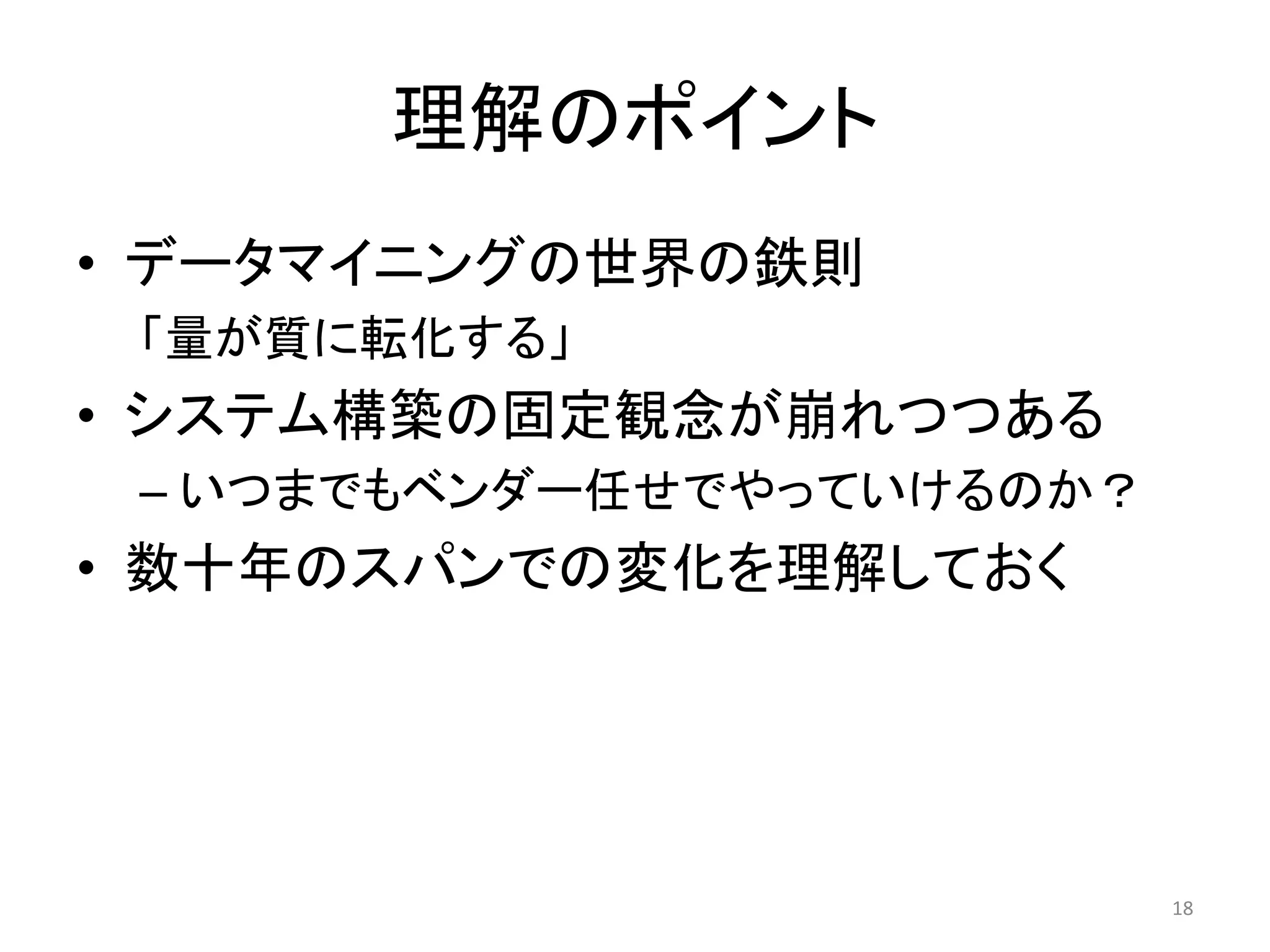 理解のポイント
• データマイニングの世界の鉄則
 「量が質に転化する」
• システム構築の固定観念が崩れつつある
 – いつまでもベンダー任せでやっていけるのか？
• 数十年のスパンでの変化を理解しておく




                           18
 
