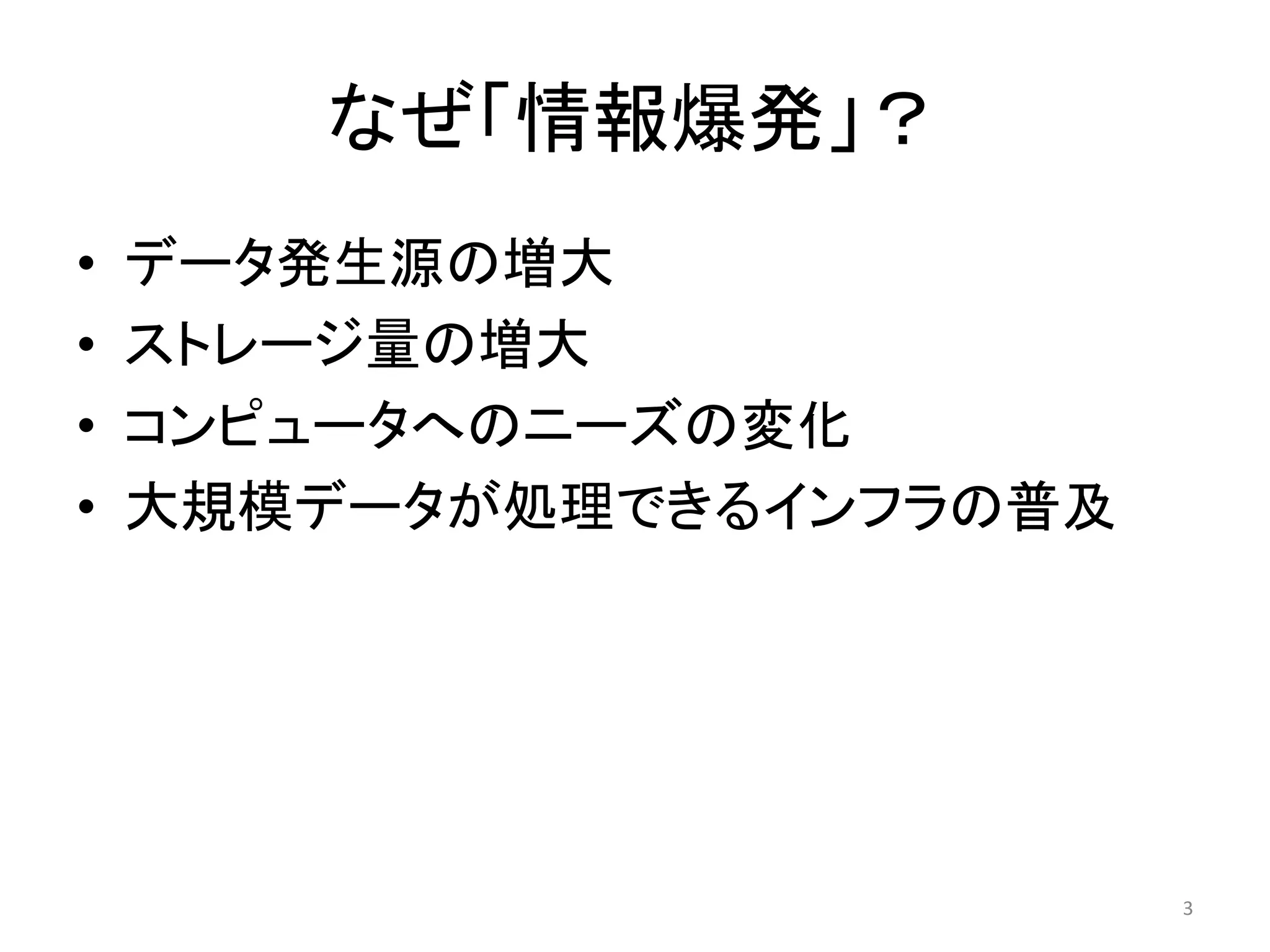 なぜ「情報爆発」？
•   データ発生源の増大
•   ストレージ量の増大
•   コンピュータへのニーズの変化
•   大規模データが処理できるインフラの普及




                          3
 
