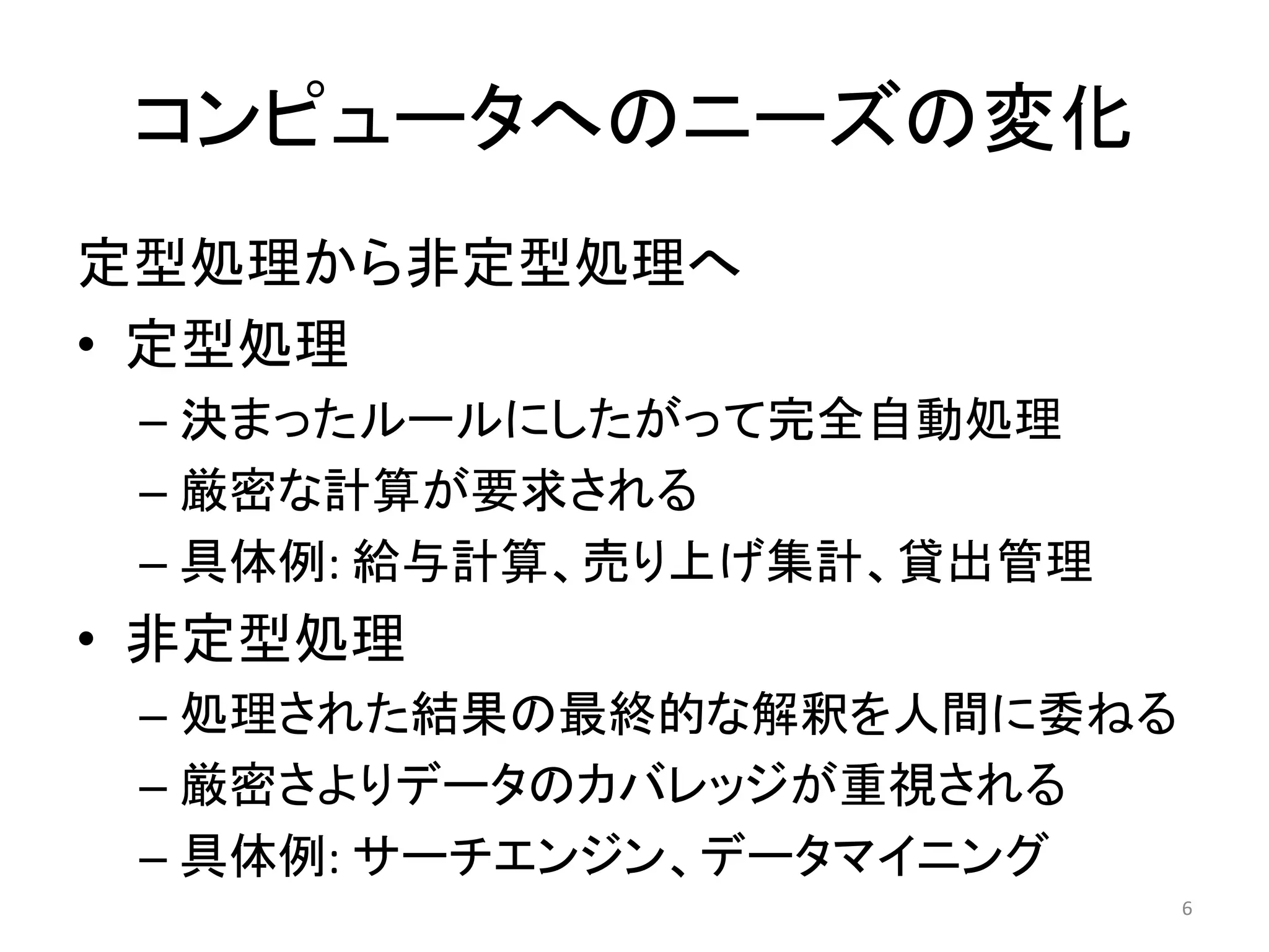 コンピュータへのニーズの変化
定型処理から非定型処理へ
• 定型処理
 – 決まったルールにしたがって完全自動処理
 – 厳密な計算が要求される
 – 具体例: 給与計算、売り上げ集計、貸出管理
• 非定型処理
 – 処理された結果の最終的な解釈を人間に委ねる
 – 厳密さよりデータのカバレッジが重視される
 – 具体例: サーチエンジン、データマイニング
                           6
 