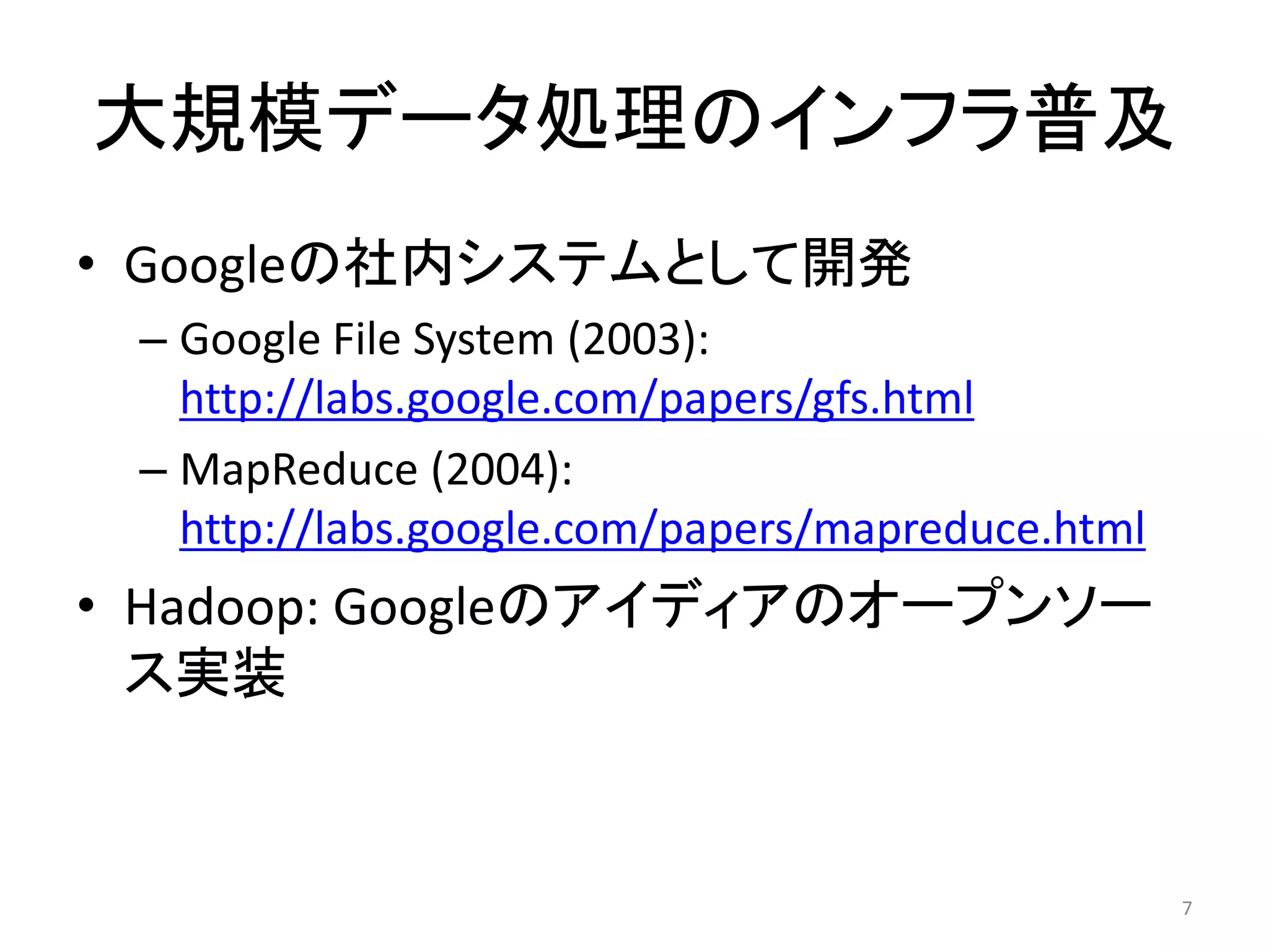 大規模データ処理のインフラ普及
• Googleの社内システムとして開発
 – Google File System (2003):
   http://labs.google.com/papers/gfs.html
 – MapReduce (2004):
   http://labs.google.com/papers/mapreduce.html
• Hadoop: Googleのアイディアのオープンソー
  ス実装


                                                  7
 