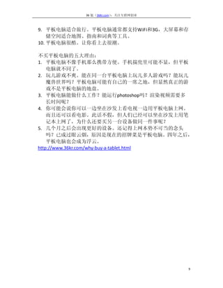 36 氪（36Kr.com）：关注互联网创业



9. 平板电脑适合旅行。平板电脑通常都支持WiFi和3G，大屏幕和存
    储空间适合地图、指南和词典等工具。
10. 平板电脑很酷。让你看上去很潮。

不买平板电脑的五大理由：
1. 平板电脑不像手机那么携带方便。手机揣兜里可能不显，但平板
    电脑就不同了。
2. 玩儿游戏不爽。能在同一台平板电脑上玩儿多人游戏吗？能玩儿
    魔兽世界吗？平板电脑可能有自己的一席之地，但显然真正的游
    戏不是平板电脑的地盘。
3. 平板电脑能做什么工作？能运行photoshop吗？渲染视频需要多
    长时间呢？
4. 你可能会说你可以一边坐在沙发上看电视一边用平板电脑上网。
    而且还可以看电影。此话不假，但人们已经可以坐在沙发上用笔
    记本上网了，为什么还要买另一台设备做同一件事呢？
5. 几个月之后会出现更好的设备。还记得上网本势不可当的念头
    吗？已成过眼云烟，原因是现在的招牌菜是平板电脑。四年之后，
    平板电脑也会成为浮云。
http://www.36kr.com/why-buy-a-tablet.html




                                       9
 