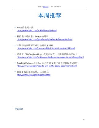 36 氪（36Kr.com）：关注互联网创业




                      本周推荐
• Nokia的垂死一搏
 http://www.36kr.com/nokia-fly-or-die.html

• 科技泡沫晴雨表：Twitter的婚事
 http://www.36kr.com/google-and-facebook-flirt-twitter.html

• 中国移动互联网产业行动启示录2011
 http://www.36kr.com/china-mobile-internet-industry-201.html

• 诺基亚 CEO Stephen Elop：我们正站在一个熊熊燃烧的平台上
 http://www.36kr.com/nokia-ceo-stephen-elop-suggests-big-change.html

• Greylock Partners合伙人：怎样在社交电子商务时代取得成功？
 http://www.36kr.com/how-to-win-in-the-social-ecommerce.html

• 智能手机的重新洗牌：三国鼎立
 http://www.36kr.com/micorkia.html




Thanks！



                                                                   11
 