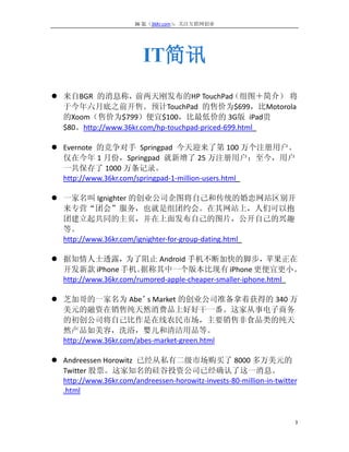 36 氪（36Kr.com）：关注互联网创业




                          IT简讯
 来自BGR 的消息称，       前两天刚发布的HP TouchPad         （组图＋简介） 将
  于今年六月底之前开售。预计TouchPad 的售价为$699，比Motorola
  的Xoom（售价为$799）便宜$100，比最低价的 3G版 iPad贵
  $80。http://www.36kr.com/hp-touchpad-priced-699.html

 Evernote 的竞争对手 Springpad 今天迎来了第 100 万个注册用户。
  仅在今年 1 月份，Springpad 就新增了 25 万注册用户；至今，用户
  一共保存了 1000 万条记录。
  http://www.36kr.com/springpad-1-million-users.html

 一家名叫 Ignighter 的创业公司企图将自己和传统的婚恋网站区别开
  来专营“团会”服务，也就是组团约会。在其网站上，人们可以抱
  团建立起共同的主页，并在上面发布自己的图片，公开自己的兴趣
  等。
  http://www.36kr.com/ignighter-for-group-dating.html

 据知情人士透露，为了阻止 Android 手机不断加快的脚步，苹果正在
  开发新款 iPhone 手机。      据称其中一个版本比现有 iPhone 更便宜更小。
  http://www.36kr.com/rumored-apple-cheaper-smaller-iphone.html

 芝加哥的一家名为 Abe’ Market 的创业公司准备拿着获得的 340 万
                         s
  美元的融资在销售纯天然消费品上好好干一番。这家从事电子商务
  的初创公司将自己比作是在线农民市场，主要销售非食品类的纯天
  然产品如美容，洗浴，婴儿和清洁用品等。
  http://www.36kr.com/abes-market-green.html

 Andreessen Horowitz 已经从私有二级市场购买了 8000 多万美元的
  Twitter 股票。这家知名的硅谷投资公司已经确认了这一消息。
  http://www.36kr.com/andreessen-horowitz-invests-80-million-in-twitter
  .html


                                                                      3
 