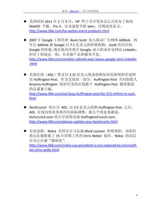 36 氪（36Kr.com）：关注互联网创业



 美国时间 2011 年 2 月 9 日，HP 终于召开发布会正式发布了新的
  WebOS 平板、Pre 3、以及迷你手机 Veer，详图请见原文。
  http://www.36kr.com/hp-webos-event-products.html

 2007 年 Google 工程经理 Kevin Scott 加入移动广告网络 AdMob。两
  年后 AdMob 被 Google 以 7.5 亿美元的价格收购，Scott 再次回到
  Google 的怀抱。   现在他再次离开 Google，        加入职业社交网站 LinkedIn，
  担任工程副总一职，负责新产品和服务开发。
  http://www.36kr.com/another-admob-exec-leaves-google-joins-linkedin
  .html


 美国在线（AOL）将支付 3.15 亿美元现金收购知名的新闻和评论网
  站 Huffington Post。作为交易的一部分，Huffington Post 共同创始人
  Arianna Huffington 将担任美国在线旗下 Huffington Post 媒体集团
  的总裁兼主编。
  http://www.36kr.com/aol-buys-huffington-post-for-315-million-in-cash.
  html

 TechCrunch 母公司 AOL 以 3.5 亿美元收购 Huffington Post 之后，
  AOL 在线内容业务将再次面临调整，据几个消息来源说，
  techcrunch.com 明天早晨将改成 HuffingtonCrunch.com。
  http://www.36kr.com/please-update-your-bookmarks.html

 有消息称，Nokia 美国分公司总裁 Mark Louison 即将离职，该职位
  将由在微软做了 15 年营销工作的 Chris Weber 接任。Nokia 的高层
  官员正在被“微软化”           。
  http://www.36kr.com/nokia-usa-president-is-out-replaced-by-microsoft-
  vet-chris-webe.html




                                                                      4
 