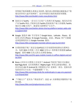 36 氪（36Kr.com）：关注互联网创业



   用智能手机的摄像头重新定义拍照。                    他们表示想要通过捕捉地点  “将
   现实世界带入扁平的网络”             ，而非单纯的呈现传统的矩形图像。
   http://www.36kr.com/bubbli-creats-new-photos.html

 创业公司 TwitPic 一直专注于让用户上传照片到 Twitter，现其允许用
  户从 TwitPic 网站、    手机和支持 TwitPic 的桌面客户端上传视频，                   TwitPic
  现在有 1700 万用户，据说每天新增用户 3 万个。
  http://www.36kr.com/twitter-photo-sharing-platform-twitpic-adds-vide
  o-support.html

 Google 接连在 iOS 平台发布了 Google Voice、Latitude、Places，最
  近其又发布 iPhone 版 Google Translate。此前，iPhone 用户只能通
  过浏览器使用官方 Google Translate 服务。
  http://www.36kr.com/google-translate-iphone-app-launch.html

 台湾的智能手机厂商宏达电(HTC)近日宣布投资两家移动互联网公
  司，包括 3015 万英镑（合计 4860 万美元）的价格全资收购 Saffron
  Digital，投资 4000 万美元的方式参股 Onlive。
  http://www.36kr.com/htc-goes-mobile-invests-in-saffron-digital-and-onl
  ive.html

 Rovio 已经在公司博客上宣布芬兰 Android 手机用户现在可以通过
  Bad Piggy Bank 支付系统购买 Mighty Eagle 和其它游戏内物品。此
  次宣布是 iOS 和 Android 版《愤怒的小鸟》更新的一部分，更新内容
  包括更多关卡以及一个超级碗推广广告。
  http://www.36kr.com/angry-birds-for-android-gets-in-app-sms-payment
  s-in-finland.html

 “平板天下”更名为“博众资讯”                 ，改进 UI 并新增较多微博客户端
  的功能。
  http://www.36kr.com/pingbantianxia-v3.html




                                                                       6
 