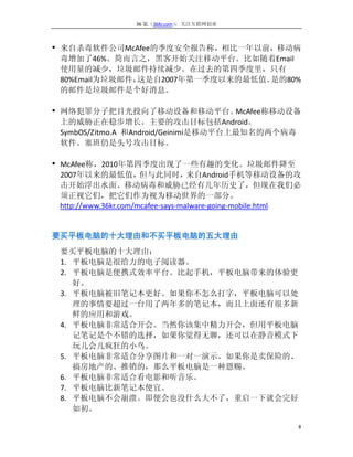 36 氪（36Kr.com）：关注互联网创业



• 来自杀毒软件公司McAfee的季度安全报告称，相比一年以前，移动病
 毒增加了46%。简而言之，黑客开始关注移动平台。比如随着Email
 使用量的减少，垃圾邮件持续减少。在过去的第四季度里，只有
 80%Email为垃圾邮件，这是自2007年第一季度以来的最低值。是的80%
 的邮件是垃圾邮件是个好消息。

• 网络犯罪分子把目光投向了移动设备和移动平台。McAfee称移动设备
 上的威胁正在稳步增长。主要的攻击目标包括Android。
 SymbOS/Zitmo.A 和Android/Geinimi是移动平台上最知名的两个病毒
 软件。塞班仍是头号攻击目标。

• McAfee称，2010年第四季度出现了一些有趣的变化。垃圾邮件降至
 2007年以来的最低值，         但与此同时，       来自Android手机等移动设备的攻
 击开始浮出水面。移动病毒和威胁已经有几年历史了，但现在我们必
 须正视它们，把它们作为视为移动世界的一部分。
 http://www.36kr.com/mcafee-says-malware-going-mobile.html


要买平板电脑的十大理由和不买平板电脑的五大理由
 要买平板电脑的十大理由：
 1. 平板电脑是很给力的电子阅读器。
 2. 平板电脑是便携式效率平台。比起手机，平板电脑带来的体验更
    好。
 3. 平板电脑被旧笔记本更好。如果你不怎么打字，平板电脑可以处
    理的事情要超过一台用了两年多的笔记本，而且上面还有很多新
    鲜的应用和游戏。
 4. 平板电脑非常适合开会。当然你该集中精力开会，但用平板电脑
    记笔记是个不错的选择，如果你觉得无聊，还可以在静音模式下
    玩儿会儿疯狂的小鸟。
 5. 平板电脑非常适合分享图片和一对一演示。如果你是卖保险的、
    搞房地产的、推销的，那么平板电脑是一种恩赐。
 6. 平板电脑非常适合看电影和听音乐。
 7. 平板电脑比新笔记本便宜。
 8. 平板电脑不会崩溃。即便会也没什么大不了，重启一下就会完好
    如初。

                                                         8
 