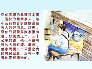 亞伯高興的拿著那本書，飛快的跑回家去，迫不及待的告訴媽媽這個天大的好消息。以後，亞伯只要聽見誰家裏有書，即使要走二、三十公里的路，他也不辭勞苦的去借來讀。最後，他家周圍五十公里之內的農民家裏，沒有一本書他沒有讀過的。 
