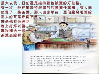 長大以後，亞伯還是維持著他誠實的好性格。 有一次，他在奧發特老闆的店裏擔任掌櫃，有人向他買了一袋茶葉。那人回家以後，亞伯纔發現算給那人的茶葉斤兩不足。 於是他特地等到 晚上打烊以後， 專程補送一些 茶葉去給那人。 