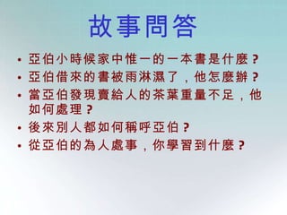 故事問答 亞伯小時候家中惟一的一本書是什麼 ? 亞伯借來的書被雨淋濕了，他怎麼辦 ? 當亞伯發現賣給人的茶葉重量不足，他如何處理 ? 後來別人都如何稱呼亞伯 ? 從亞伯的為人處事，你學習到什麼 ? 