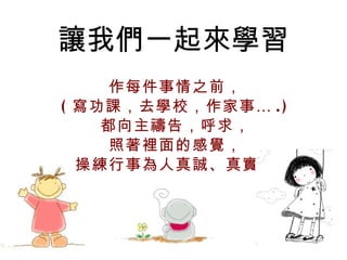 讓我們一起來學習 作每件事情之前， ( 寫功課，去學校，作家事… .) 都向主禱告，呼求， 照著裡面的感覺， 操練行事為人真誠、真實。 
