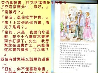『克洛福德先生，您好。』 『是誰呀？』 『是我，亞伯拉罕林肯。』 『哦！上次借給你的書，看完了是嗎？』 『是的，只是，我要向您道歉，我不小心讓這本書被雨水打濕了。先生，我想幫您在田裏作工，來賠償這本書的損失，可以嗎？』 亞伯有點緊張又誠懇的道歉。 『亞伯，你不僅喜歡唸書，又誠實、肯負責任，真是個誠實的好孩子。』 亞伯拿著書，往克洛福德先生的家去。 