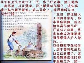 亞伯在克先生家住了三天，作了好多事：摘玉蜀黍，割馬草，以及劈柴。從小幫爸爸作慣了，這些事情一點也難不著他。第二天晚上，喫過晚飯以後，克先生說， 『亞伯，你這幾天工作得非常好，那本華盛頓傳，就送給你當作獎品吧！好好努力唸書，將來你會成為像華盛頓那樣偉大的人物的。』 亞伯簡直不敢相信，這本書竟然成為他自己的書了。這也是媽媽送他的那本聖經之外，第一本屬於他自己的書。 