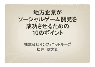 地方企業が
ソーシャルゲーム開発を
  成功させるための
   10のポイント
 株式会社インフィニットループ
    松井　健太郎
 