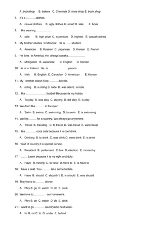 A .bookshop     B. bakers C. Chemists D. shoe shop E. book shop

6. It’s a ………..clothes.

    A. casual clothes     B. ugly clothes C. smart D. sale      E. book

7. I like wearing …………… .

    A. sale       B. high prize C. expensive   D. highest E. casual clothes

8. My brother studies in Moscow. He is …….student.

    A. American      B. Russian C. Japanese        D. Korean E. French

9. He lives in America. He always speaks……………….

    A. Mongolian B. Japanese          C. English     D. Korean

10. He is in Ireland . He is …………………person.

    A. Irish    B. English C. Canadian D. American            E. Korean

11. My brother doesn’t like ………..bicycle.

    A. riding   B. is riding C. rode D. was ride E. is rode

12. I like …………………..football Because its my hobby

    A. To play B. was play C. playing D. did play E. is play

13. We don’t like ……… in the river.

    A. Swim B. swims C. swimming D. to swim E. is swimming

14. We like …….. for a country. We always go anywhere.

    A. Travel B. traveling C. to travel D. was travel E. were travel

15. I like ……….. coca cola because it is cool drink.

    A. Drinking B. to drink C. was drink D. were drink E. is drink

16. Head of country it is special person.

    A. President B. parliament C. law D. election E. monarchy

17. I ……. Learn because it is my right and duty.

    A. Have B. having C. to have D. have to E. is have to

18. I have a cold. You ……… take some tablets.

    A. Have B. should C. shouldn’t D. is should E. was should

19. They have to ……… dinner.

    A. Play B. go C. watch D. do E. cook

20. We have to ………..       our homework.

    A. Play B. go C. watch D. do E. cook

21. I want to go ……….. countryside next week.

    A. In B. on C. to D. under E. behind
 