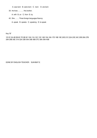 A. was born B. were born C. born   D. are born

   39. He lives ………. His brother.

          A. with B. on C. from D. by

   40. She ……. Three foreign languages fluency.

          A. speak B. speaks C. speaking D. to speak




Key “B”

1D 2C 3A 4B 5B 6C 7E 8B 9C 10A 11A 12C 13C 14B 15A 16A 17D 18B 19E 20D 21C 22A 23E 24C 25B 26A 27B
28A 29B 30E 31A 32A 33B 34A 35B 36B 37C 38A 39A 40B




DONE BY ENGLISH TEACHER: SUKHBAT.E
 