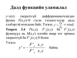 Далд функцийн уламжлалу=у(х) тасралтгүй дифференциалчлагдах функц F(х,у)=0 гэсэн тэгшитгэлээр далд хэлбэртэй өгөгдсөн байг. Тэгвэл             -г олъё.Теорем 3.4F(х,у),F’х(х,у)баF’y(х,у)   функцүүдньМ(х,у) цэгийн ямар нэг орчинд тасралтгүй ба F’y(х,у) 0 болог.	Тэгвэл							байна.