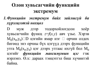 Олон хувьсагчийн функцийн экстремум1.	Функцийн   экстремум   байх   зайлшгүй   ба хүрэлцээтэй нөхцөл	D муж дээр тодорхойлогдсон хоёр хувьсагчийн функц z=f(x,у) авч үзье. Хэрэв М0(х0,у0)D цэгийн ямар нэгорчин олдох бөгөөд энэ орчны бүх цэгүүд дээрх функцийн утга М0(х0,у0) цэг дээрх утгаас ихгүй бол М0 цэгийгфункцийнмаксимумынцэггэж нэрлэнэ. Ө.х: дараах тэнцэтгэл биш хүчинтэй байна.