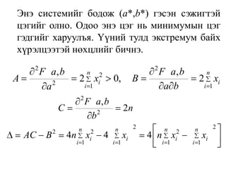 	Энэ системийг бодож (а*,b*) гэсэн сэжигтэй цэгийг олно. Одоо энэ цэг нь минимумын цэг гэдгийг харуулъя. Үүний тулд экстремум байх хүрэлцээтэй нөхцлийг бичнэ.